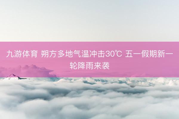 九游体育 朔方多地气温冲击30℃ 五一假期新一轮降雨来袭