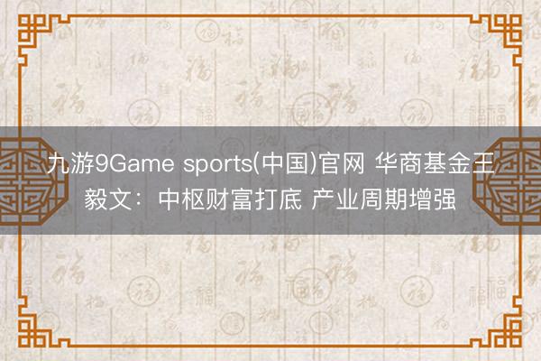 九游9Game sports(中国)官网 华商基金王毅文：中枢财富打底 产业周期增强