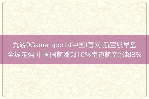 九游9Game sports(中国)官网 航空股早盘全线走强 中国国航涨超10%南边航空涨超8%