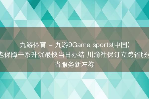 九游体育 - 九游9Game sports(中国)官网 养老保障干系升沉最快当日办结 川渝社保订立跨省服务新左券