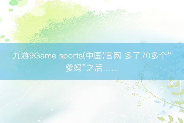 九游9Game sports(中国)官网 多了70多个“爹妈”之后……