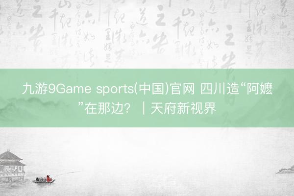九游9Game sports(中国)官网 四川造“阿嬷”在那边？｜天府新视界