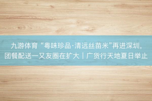 九游体育 “粤味珍品·清远丝苗米”再进深圳，团餐配送一又友圈在扩大｜广货行天地夏日举止