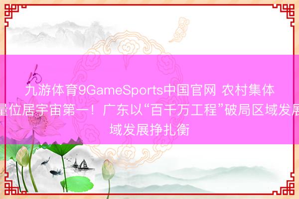 九游体育9GameSports中国官网 农村集体钞票总量位居宇宙第一！广东以“百千万工程”破局区域发展挣扎衡
