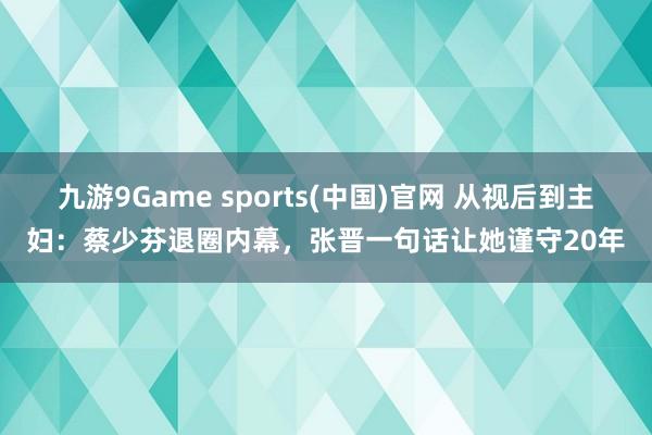 九游9Game sports(中国)官网 从视后到主妇：蔡少芬退圈内幕，张晋一句话让她谨守20年
