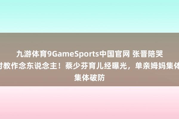 九游体育9GameSports中国官网 张晋陪哭1小时教作念东说念主！蔡少芬育儿经曝光，单亲姆妈集体破防