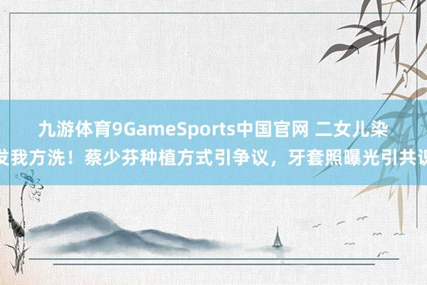 九游体育9GameSports中国官网 二女儿染发我方洗！蔡少芬种植方式引争议，牙套照曝光引共识