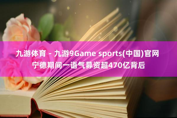 九游体育 - 九游9Game sports(中国)官网 宁德期间一语气募资超470亿背后