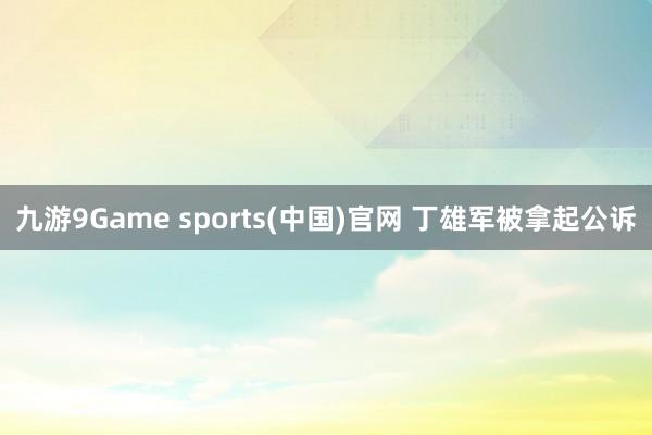 九游9Game sports(中国)官网 丁雄军被拿起公诉