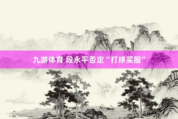 九游体育 段永平否定“打球买股”