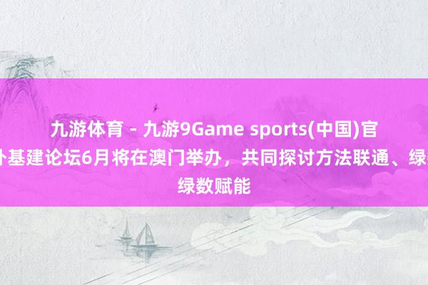 九游体育 - 九游9Game sports(中国)官网 海外基建论坛6月将在澳门举办，共同探讨方法联通、绿数赋能
