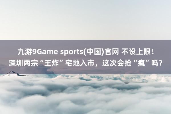 九游9Game sports(中国)官网 不设上限！深圳两宗“王炸”宅地入市，这次会抢“疯”吗？