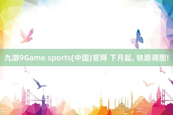 九游9Game sports(中国)官网 下月起， 铁路调图!