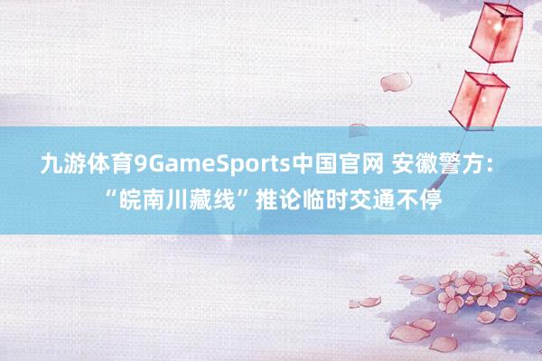 九游体育9GameSports中国官网 安徽警方: “皖南川藏线”推论临时交通不停
