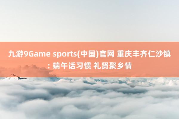 九游9Game sports(中国)官网 重庆丰齐仁沙镇: 端午话习惯 礼贤聚乡情
