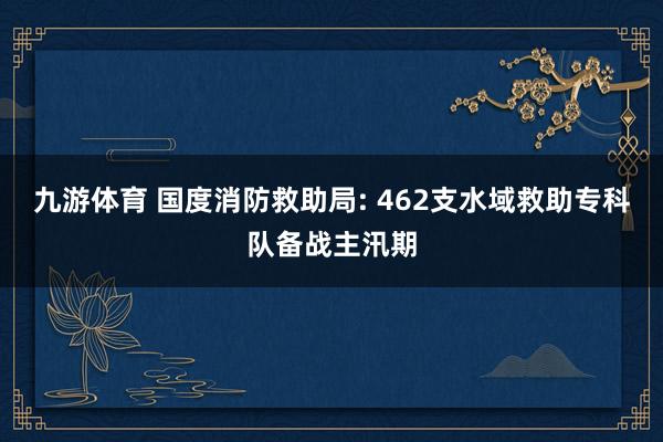 九游体育 国度消防救助局: 462支水域救助专科队备战主汛期