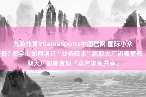 九游体育9GameSports中国官网 国际小众校园竞赛含金量低? 留学生如何通过“业务降本”赢取大厂初筛宽恕「蒸汽求职共享」