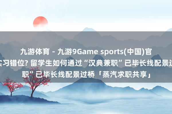 九游体育 - 九游9Game sports(中国)官网 国外假期与国内实习错位? 留学生如何通过“汉典兼职”已毕长线配景过桥「蒸汽求职共享」