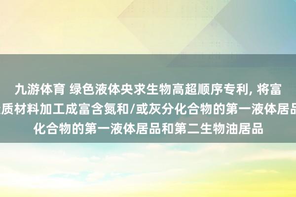 九游体育 绿色液体央求生物高超顺序专利， 将富含氮和/或灰分的碳质材料加工成富含氮和/或灰分化合物的第一液体居品和第二生物油居品