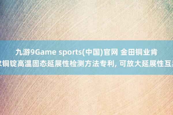 九游9Game sports(中国)官网 金田铜业肯求铜锭高温固态延展性检测方法专利， 可放大延展性互异