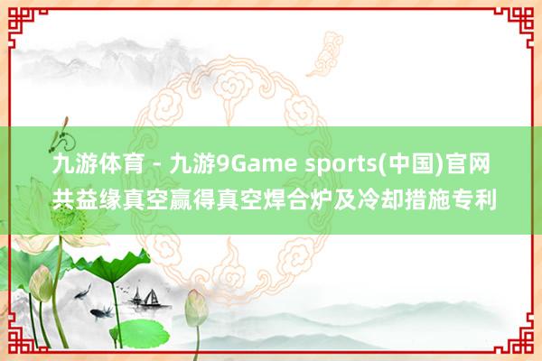 九游体育 - 九游9Game sports(中国)官网 共益缘真空赢得真空焊合炉及冷却措施专利