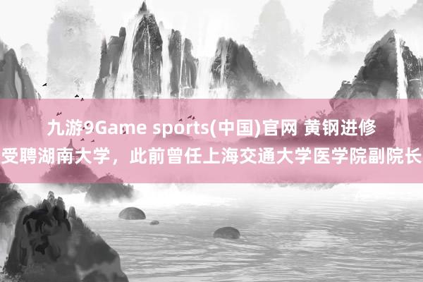 九游9Game sports(中国)官网 黄钢进修受聘湖南大学，此前曾任上海交通大学医学院副院长