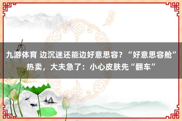 九游体育 边沉迷还能边好意思容？“好意思容舱”热卖，大夫急了：小心皮肤先“翻车”