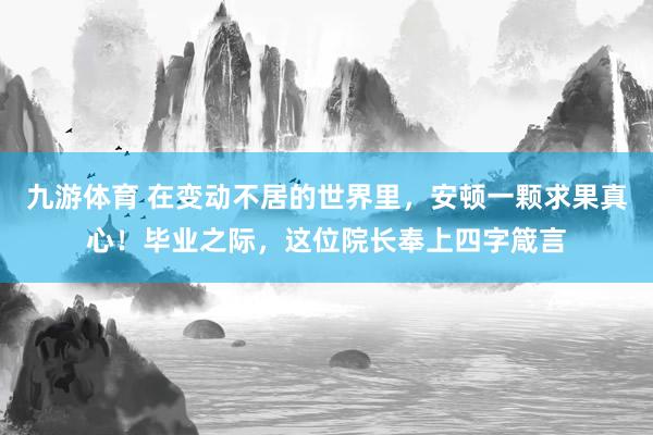 九游体育 在变动不居的世界里，安顿一颗求果真心！毕业之际，这位院长奉上四字箴言