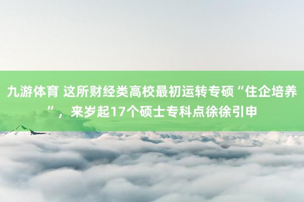 九游体育 这所财经类高校最初运转专硕“住企培养”，来岁起17个硕士专科点徐徐引申