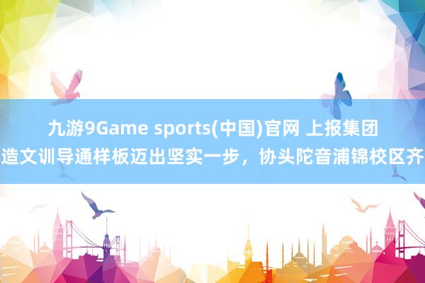 九游9Game sports(中国)官网 上报集团打造文训导通样板迈出坚实一步，协头陀音浦锦校区齐全