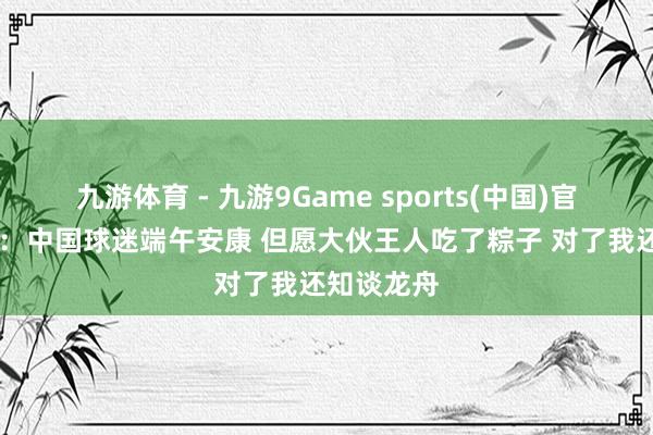 九游体育 - 九游9Game sports(中国)官网 小贾伦：中国球迷端午安康 但愿大伙王人吃了粽子 对了我还知谈龙舟