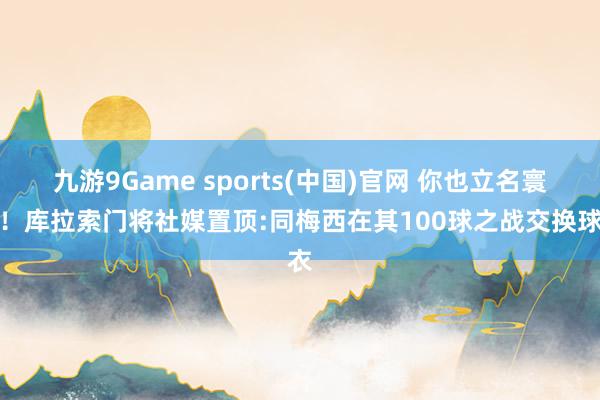 九游9Game sports(中国)官网 你也立名寰宇!库拉索门将社媒置顶:同梅西在其100球之战交换球衣