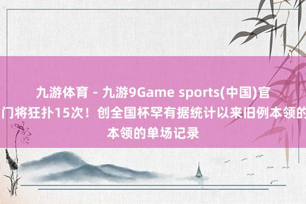 九游体育 - 九游9Game sports(中国)官网 库拉索门将狂扑15次!创全国杯罕有据统计以来旧例本领的单场记录