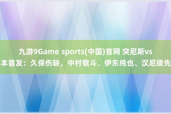 九游9Game sports(中国)官网 突尼斯vs日本首发:久保伤缺,中村敬斗、伊东纯也、汉尼拔先发